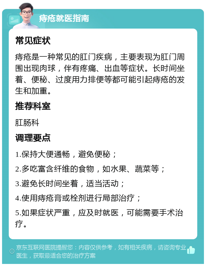 痔疮就医指南 常见症状 痔疮是一种常见的肛门疾病，主要表现为肛门周围出现肉球，伴有疼痛、出血等症状。长时间坐着、便秘、过度用力排便等都可能引起痔疮的发生和加重。 推荐科室 肛肠科 调理要点 1.保持大便通畅，避免便秘； 2.多吃富含纤维的食物，如水果、蔬菜等； 3.避免长时间坐着，适当活动； 4.使用痔疮膏或栓剂进行局部治疗； 5.如果症状严重，应及时就医，可能需要手术治疗。