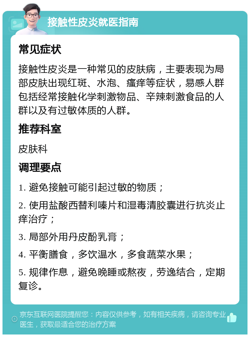 接触性皮炎就医指南 常见症状 接触性皮炎是一种常见的皮肤病，主要表现为局部皮肤出现红斑、水泡、瘙痒等症状，易感人群包括经常接触化学刺激物品、辛辣刺激食品的人群以及有过敏体质的人群。 推荐科室 皮肤科 调理要点 1. 避免接触可能引起过敏的物质； 2. 使用盐酸西替利嗪片和湿毒清胶囊进行抗炎止痒治疗； 3. 局部外用丹皮酚乳膏； 4. 平衡膳食，多饮温水，多食蔬菜水果； 5. 规律作息，避免晚睡或熬夜，劳逸结合，定期复诊。