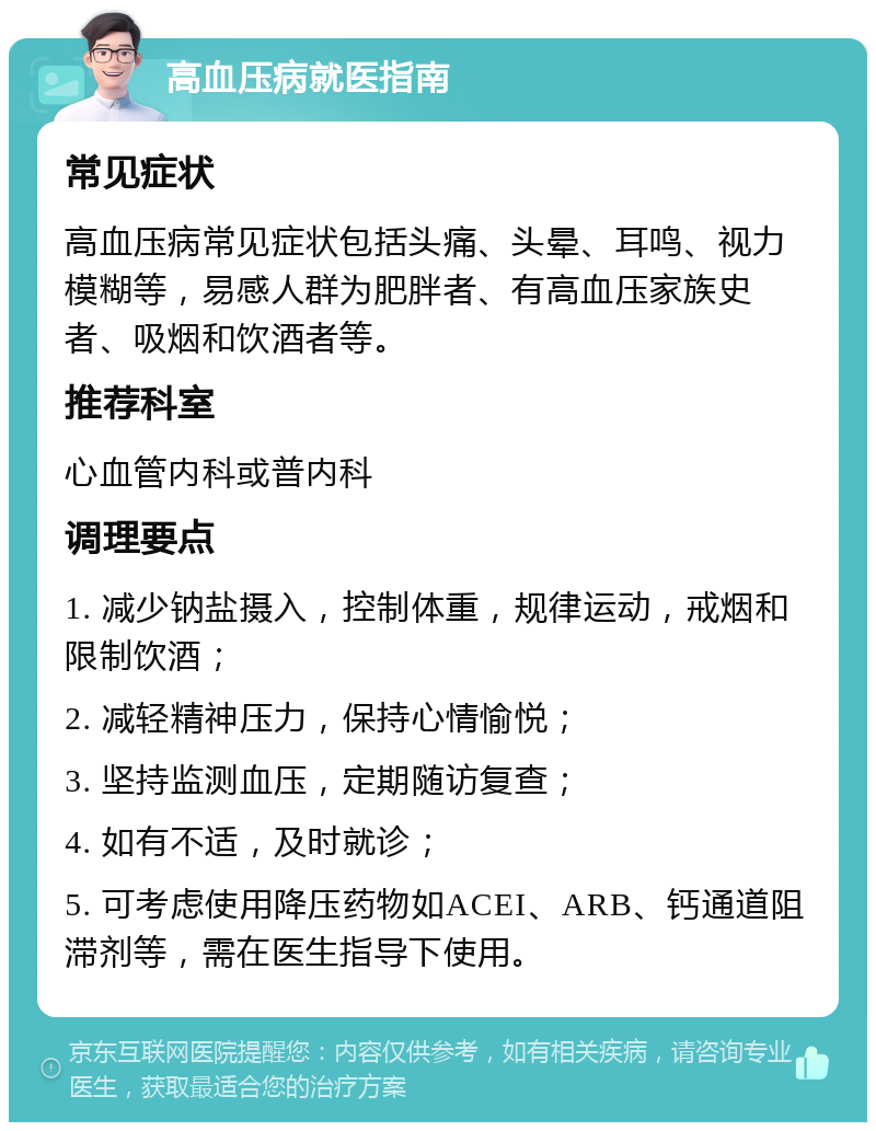 高血压病就医指南 常见症状 高血压病常见症状包括头痛、头晕、耳鸣、视力模糊等，易感人群为肥胖者、有高血压家族史者、吸烟和饮酒者等。 推荐科室 心血管内科或普内科 调理要点 1. 减少钠盐摄入，控制体重，规律运动，戒烟和限制饮酒； 2. 减轻精神压力，保持心情愉悦； 3. 坚持监测血压，定期随访复查； 4. 如有不适，及时就诊； 5. 可考虑使用降压药物如ACEI、ARB、钙通道阻滞剂等，需在医生指导下使用。