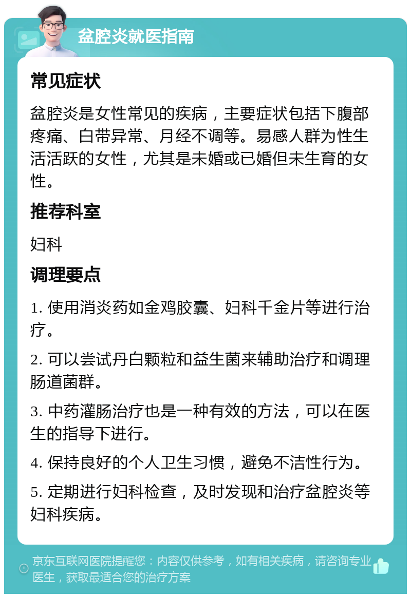 盆腔炎就医指南 常见症状 盆腔炎是女性常见的疾病，主要症状包括下腹部疼痛、白带异常、月经不调等。易感人群为性生活活跃的女性，尤其是未婚或已婚但未生育的女性。 推荐科室 妇科 调理要点 1. 使用消炎药如金鸡胶囊、妇科千金片等进行治疗。 2. 可以尝试丹白颗粒和益生菌来辅助治疗和调理肠道菌群。 3. 中药灌肠治疗也是一种有效的方法，可以在医生的指导下进行。 4. 保持良好的个人卫生习惯，避免不洁性行为。 5. 定期进行妇科检查，及时发现和治疗盆腔炎等妇科疾病。