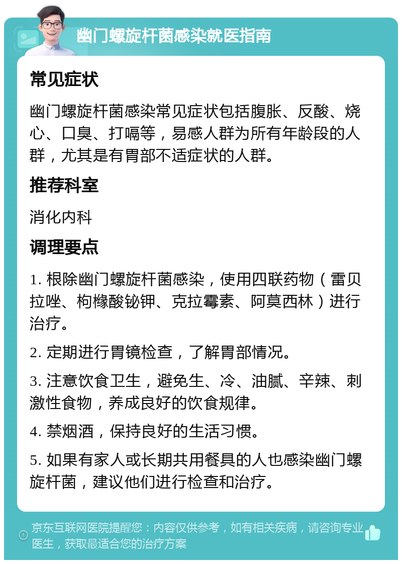 幽门螺旋杆菌感染就医指南 常见症状 幽门螺旋杆菌感染常见症状包括腹胀、反酸、烧心、口臭、打嗝等，易感人群为所有年龄段的人群，尤其是有胃部不适症状的人群。 推荐科室 消化内科 调理要点 1. 根除幽门螺旋杆菌感染，使用四联药物（雷贝拉唑、枸橼酸铋钾、克拉霉素、阿莫西林）进行治疗。 2. 定期进行胃镜检查，了解胃部情况。 3. 注意饮食卫生，避免生、冷、油腻、辛辣、刺激性食物，养成良好的饮食规律。 4. 禁烟酒，保持良好的生活习惯。 5. 如果有家人或长期共用餐具的人也感染幽门螺旋杆菌，建议他们进行检查和治疗。