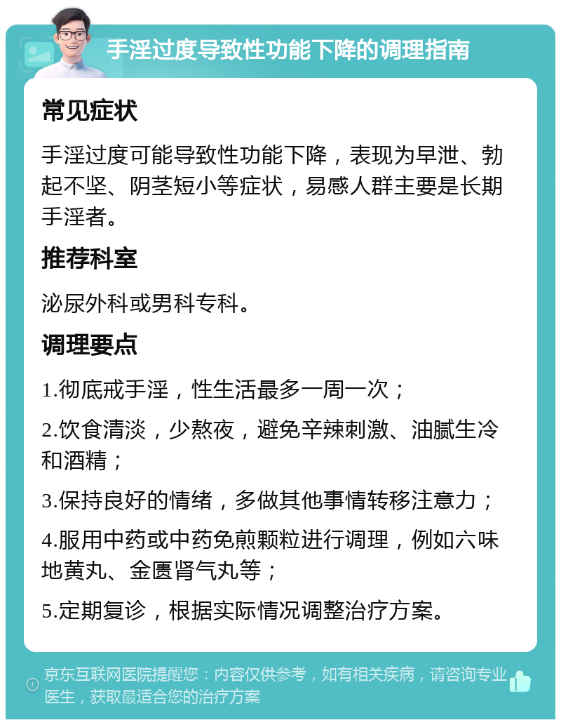 手淫过度导致性功能下降的调理指南 常见症状 手淫过度可能导致性功能下降，表现为早泄、勃起不坚、阴茎短小等症状，易感人群主要是长期手淫者。 推荐科室 泌尿外科或男科专科。 调理要点 1.彻底戒手淫，性生活最多一周一次； 2.饮食清淡，少熬夜，避免辛辣刺激、油腻生冷和酒精； 3.保持良好的情绪，多做其他事情转移注意力； 4.服用中药或中药免煎颗粒进行调理，例如六味地黄丸、金匮肾气丸等； 5.定期复诊，根据实际情况调整治疗方案。