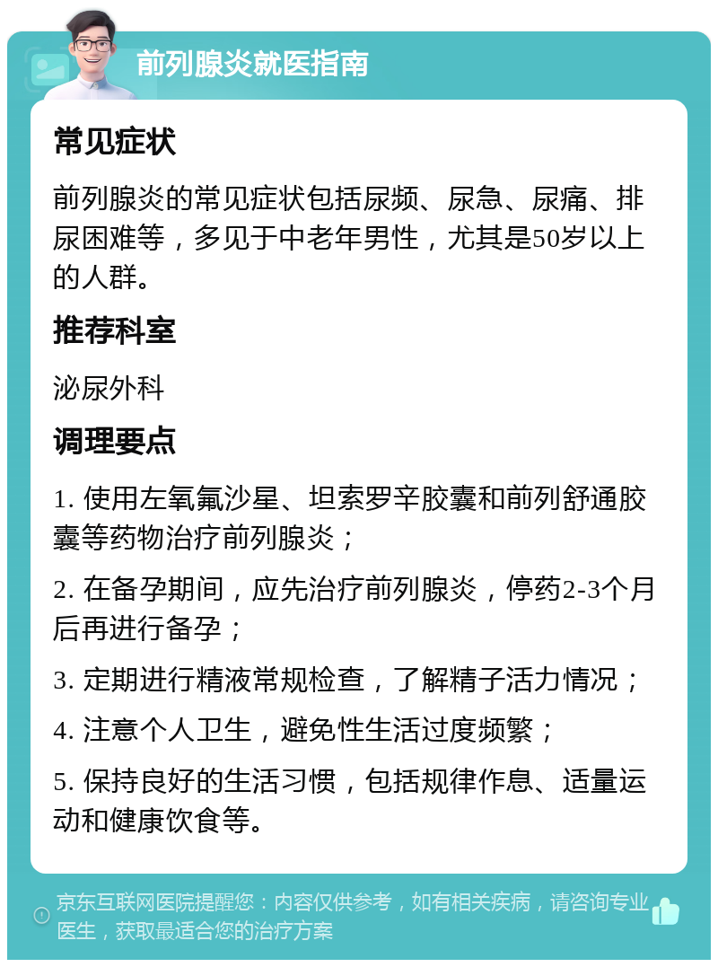 前列腺炎就医指南 常见症状 前列腺炎的常见症状包括尿频、尿急、尿痛、排尿困难等，多见于中老年男性，尤其是50岁以上的人群。 推荐科室 泌尿外科 调理要点 1. 使用左氧氟沙星、坦索罗辛胶囊和前列舒通胶囊等药物治疗前列腺炎； 2. 在备孕期间，应先治疗前列腺炎，停药2-3个月后再进行备孕； 3. 定期进行精液常规检查，了解精子活力情况； 4. 注意个人卫生，避免性生活过度频繁； 5. 保持良好的生活习惯，包括规律作息、适量运动和健康饮食等。