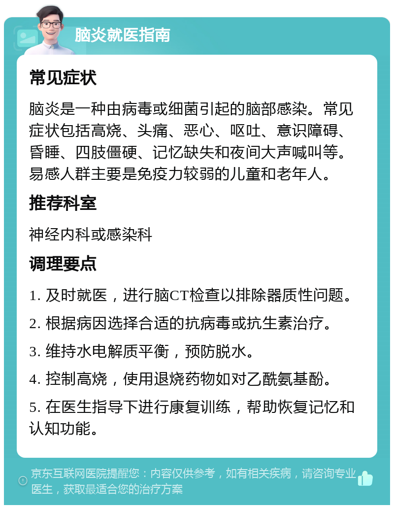 脑炎就医指南 常见症状 脑炎是一种由病毒或细菌引起的脑部感染。常见症状包括高烧、头痛、恶心、呕吐、意识障碍、昏睡、四肢僵硬、记忆缺失和夜间大声喊叫等。易感人群主要是免疫力较弱的儿童和老年人。 推荐科室 神经内科或感染科 调理要点 1. 及时就医，进行脑CT检查以排除器质性问题。 2. 根据病因选择合适的抗病毒或抗生素治疗。 3. 维持水电解质平衡，预防脱水。 4. 控制高烧，使用退烧药物如对乙酰氨基酚。 5. 在医生指导下进行康复训练，帮助恢复记忆和认知功能。