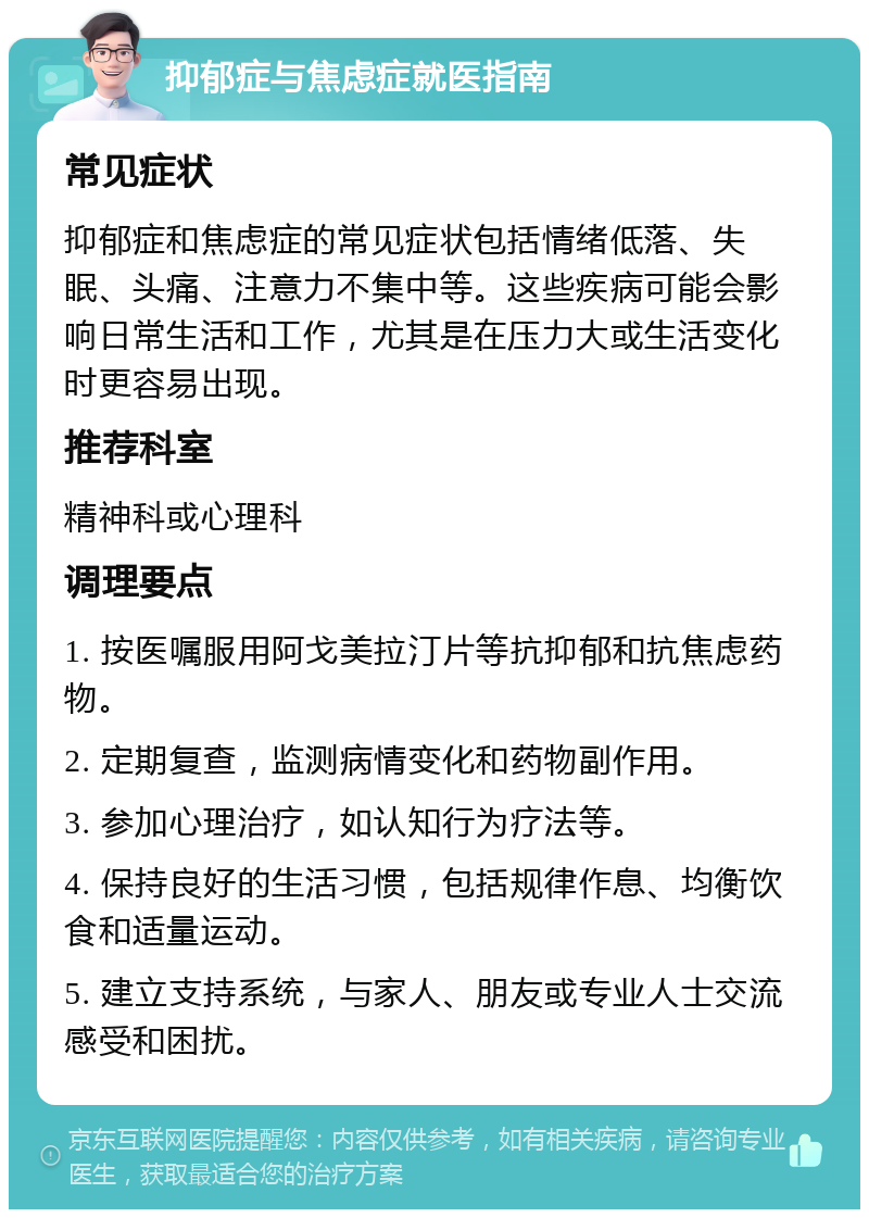 抑郁症与焦虑症就医指南 常见症状 抑郁症和焦虑症的常见症状包括情绪低落、失眠、头痛、注意力不集中等。这些疾病可能会影响日常生活和工作，尤其是在压力大或生活变化时更容易出现。 推荐科室 精神科或心理科 调理要点 1. 按医嘱服用阿戈美拉汀片等抗抑郁和抗焦虑药物。 2. 定期复查，监测病情变化和药物副作用。 3. 参加心理治疗，如认知行为疗法等。 4. 保持良好的生活习惯，包括规律作息、均衡饮食和适量运动。 5. 建立支持系统，与家人、朋友或专业人士交流感受和困扰。