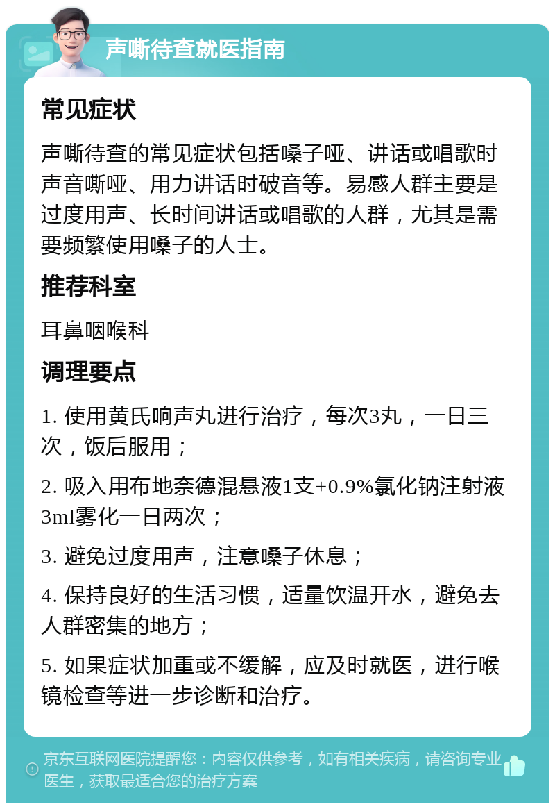 声嘶待查就医指南 常见症状 声嘶待查的常见症状包括嗓子哑、讲话或唱歌时声音嘶哑、用力讲话时破音等。易感人群主要是过度用声、长时间讲话或唱歌的人群，尤其是需要频繁使用嗓子的人士。 推荐科室 耳鼻咽喉科 调理要点 1. 使用黄氏响声丸进行治疗，每次3丸，一日三次，饭后服用； 2. 吸入用布地奈德混悬液1支+0.9%氯化钠注射液3ml雾化一日两次； 3. 避免过度用声，注意嗓子休息； 4. 保持良好的生活习惯，适量饮温开水，避免去人群密集的地方； 5. 如果症状加重或不缓解，应及时就医，进行喉镜检查等进一步诊断和治疗。