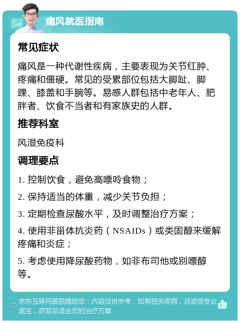 痛风就医指南 常见症状 痛风是一种代谢性疾病，主要表现为关节红肿、疼痛和僵硬。常见的受累部位包括大脚趾、脚踝、膝盖和手腕等。易感人群包括中老年人、肥胖者、饮食不当者和有家族史的人群。 推荐科室 风湿免疫科 调理要点 1. 控制饮食，避免高嘌呤食物； 2. 保持适当的体重，减少关节负担； 3. 定期检查尿酸水平，及时调整治疗方案； 4. 使用非甾体抗炎药（NSAIDs）或类固醇来缓解疼痛和炎症； 5. 考虑使用降尿酸药物，如非布司他或别嘌醇等。