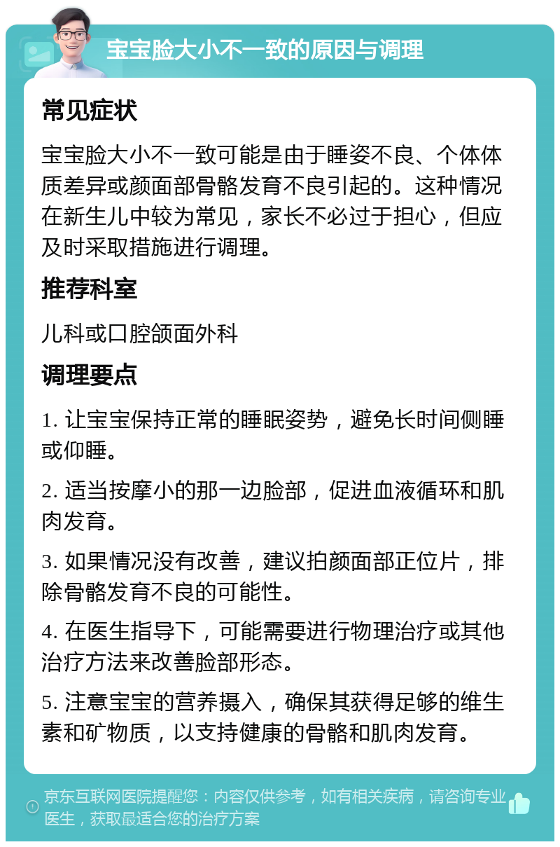 宝宝脸大小不一致的原因与调理 常见症状 宝宝脸大小不一致可能是由于睡姿不良、个体体质差异或颜面部骨骼发育不良引起的。这种情况在新生儿中较为常见，家长不必过于担心，但应及时采取措施进行调理。 推荐科室 儿科或口腔颌面外科 调理要点 1. 让宝宝保持正常的睡眠姿势，避免长时间侧睡或仰睡。 2. 适当按摩小的那一边脸部，促进血液循环和肌肉发育。 3. 如果情况没有改善，建议拍颜面部正位片，排除骨骼发育不良的可能性。 4. 在医生指导下，可能需要进行物理治疗或其他治疗方法来改善脸部形态。 5. 注意宝宝的营养摄入，确保其获得足够的维生素和矿物质，以支持健康的骨骼和肌肉发育。