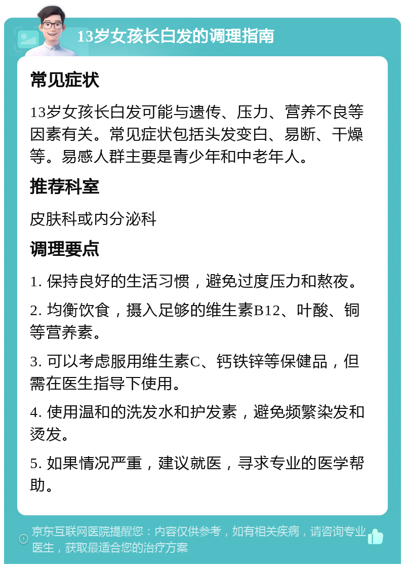 13岁女孩长白发的调理指南 常见症状 13岁女孩长白发可能与遗传、压力、营养不良等因素有关。常见症状包括头发变白、易断、干燥等。易感人群主要是青少年和中老年人。 推荐科室 皮肤科或内分泌科 调理要点 1. 保持良好的生活习惯，避免过度压力和熬夜。 2. 均衡饮食，摄入足够的维生素B12、叶酸、铜等营养素。 3. 可以考虑服用维生素C、钙铁锌等保健品，但需在医生指导下使用。 4. 使用温和的洗发水和护发素，避免频繁染发和烫发。 5. 如果情况严重，建议就医，寻求专业的医学帮助。