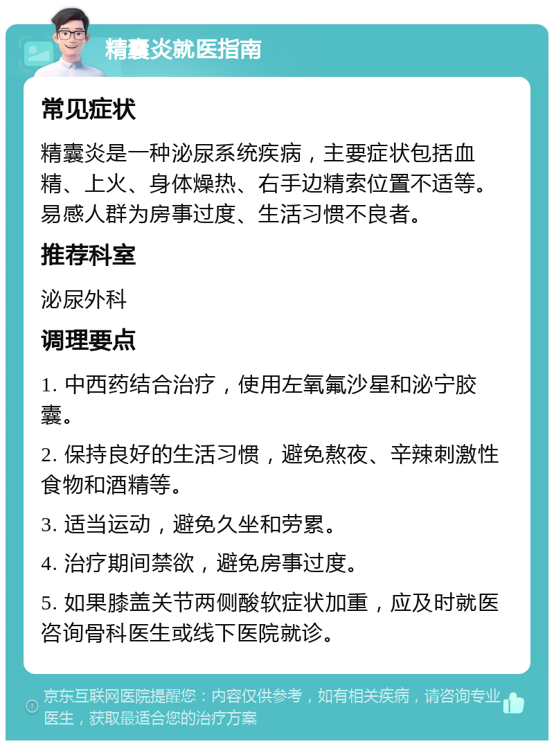 精囊炎就医指南 常见症状 精囊炎是一种泌尿系统疾病，主要症状包括血精、上火、身体燥热、右手边精索位置不适等。易感人群为房事过度、生活习惯不良者。 推荐科室 泌尿外科 调理要点 1. 中西药结合治疗，使用左氧氟沙星和泌宁胶囊。 2. 保持良好的生活习惯，避免熬夜、辛辣刺激性食物和酒精等。 3. 适当运动，避免久坐和劳累。 4. 治疗期间禁欲，避免房事过度。 5. 如果膝盖关节两侧酸软症状加重，应及时就医咨询骨科医生或线下医院就诊。