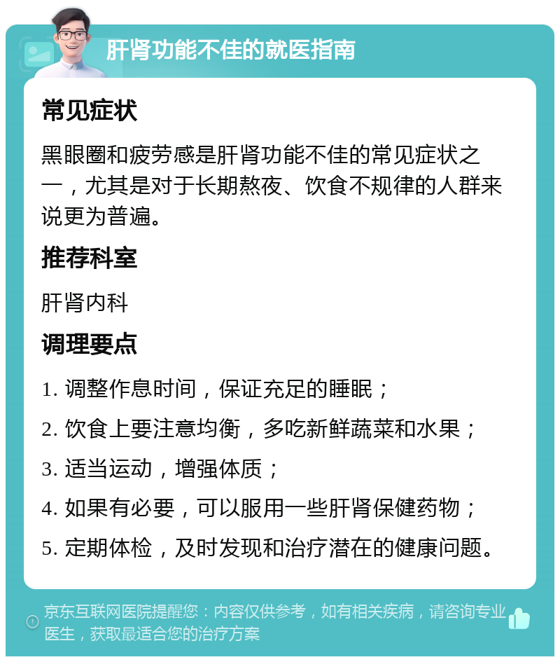 肝肾功能不佳的就医指南 常见症状 黑眼圈和疲劳感是肝肾功能不佳的常见症状之一，尤其是对于长期熬夜、饮食不规律的人群来说更为普遍。 推荐科室 肝肾内科 调理要点 1. 调整作息时间，保证充足的睡眠； 2. 饮食上要注意均衡，多吃新鲜蔬菜和水果； 3. 适当运动，增强体质； 4. 如果有必要，可以服用一些肝肾保健药物； 5. 定期体检，及时发现和治疗潜在的健康问题。