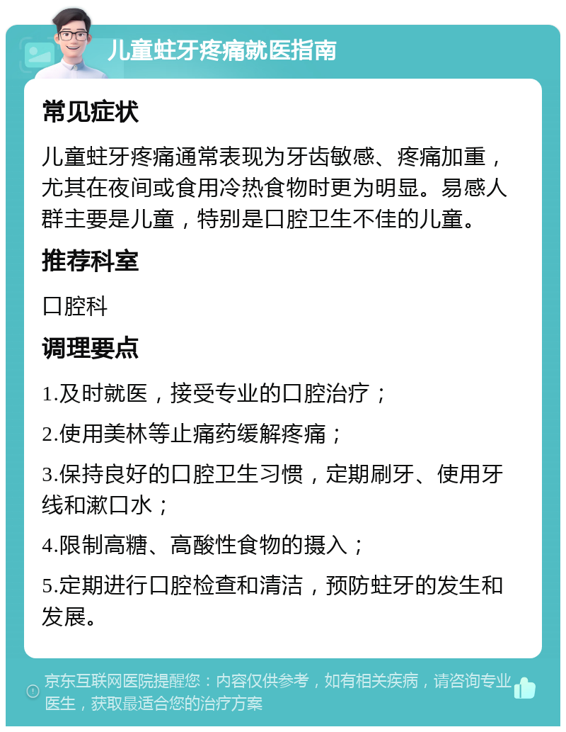 儿童蛀牙疼痛就医指南 常见症状 儿童蛀牙疼痛通常表现为牙齿敏感、疼痛加重，尤其在夜间或食用冷热食物时更为明显。易感人群主要是儿童，特别是口腔卫生不佳的儿童。 推荐科室 口腔科 调理要点 1.及时就医，接受专业的口腔治疗； 2.使用美林等止痛药缓解疼痛； 3.保持良好的口腔卫生习惯，定期刷牙、使用牙线和漱口水； 4.限制高糖、高酸性食物的摄入； 5.定期进行口腔检查和清洁，预防蛀牙的发生和发展。