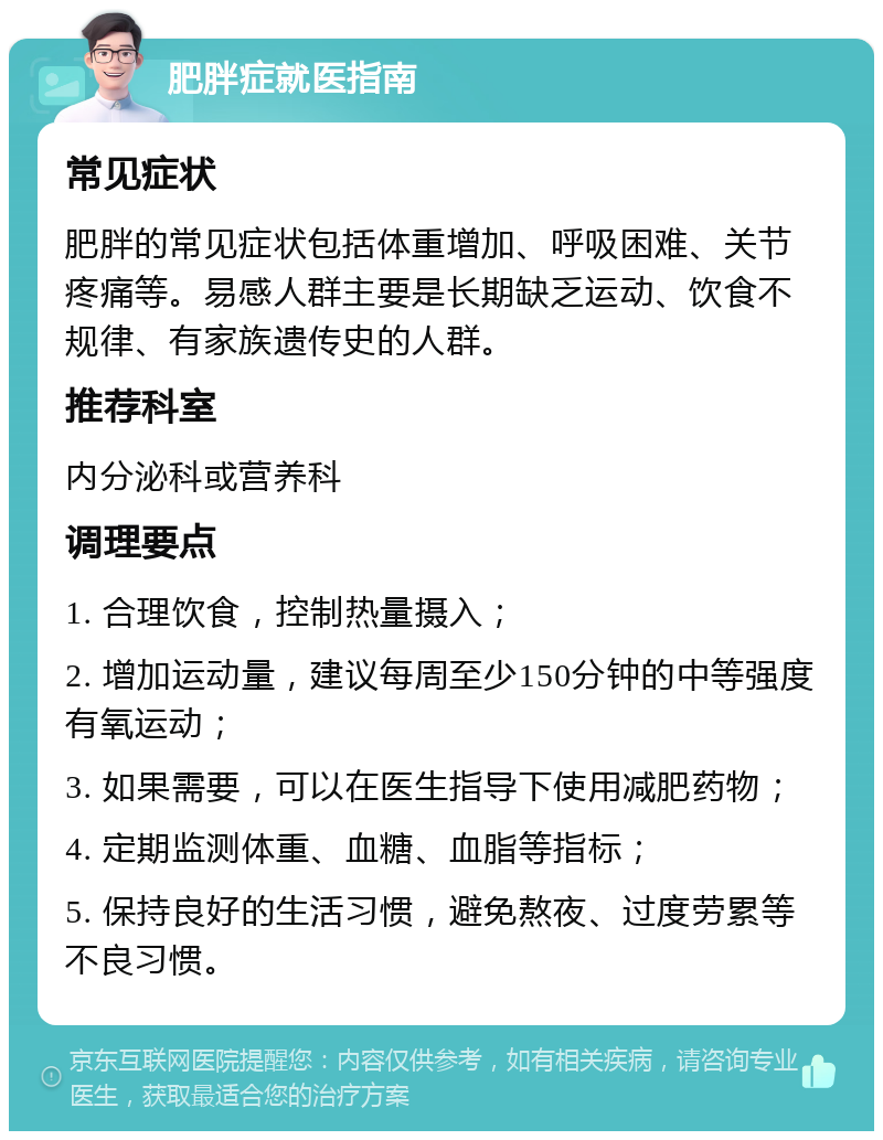 肥胖症就医指南 常见症状 肥胖的常见症状包括体重增加、呼吸困难、关节疼痛等。易感人群主要是长期缺乏运动、饮食不规律、有家族遗传史的人群。 推荐科室 内分泌科或营养科 调理要点 1. 合理饮食，控制热量摄入； 2. 增加运动量，建议每周至少150分钟的中等强度有氧运动； 3. 如果需要，可以在医生指导下使用减肥药物； 4. 定期监测体重、血糖、血脂等指标； 5. 保持良好的生活习惯，避免熬夜、过度劳累等不良习惯。