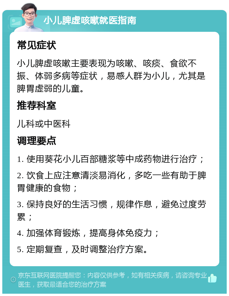 小儿脾虚咳嗽就医指南 常见症状 小儿脾虚咳嗽主要表现为咳嗽、咳痰、食欲不振、体弱多病等症状，易感人群为小儿，尤其是脾胃虚弱的儿童。 推荐科室 儿科或中医科 调理要点 1. 使用葵花小儿百部糖浆等中成药物进行治疗； 2. 饮食上应注意清淡易消化，多吃一些有助于脾胃健康的食物； 3. 保持良好的生活习惯，规律作息，避免过度劳累； 4. 加强体育锻炼，提高身体免疫力； 5. 定期复查，及时调整治疗方案。