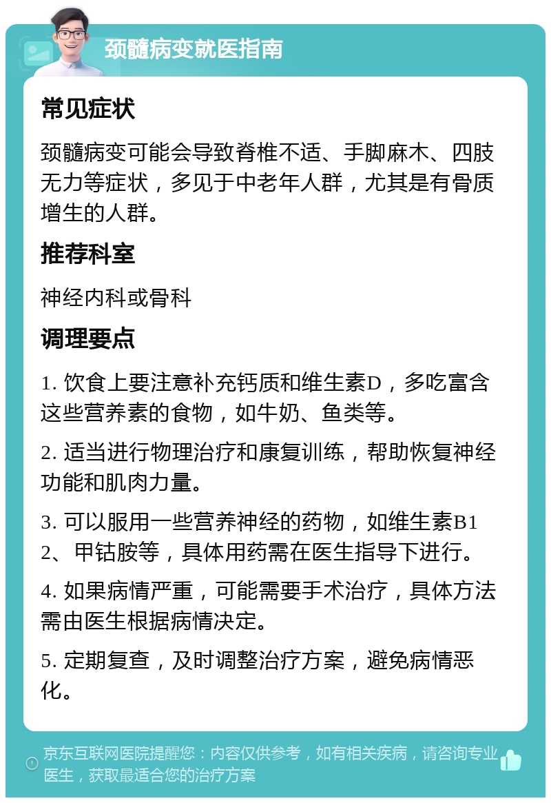 颈髓病变就医指南 常见症状 颈髓病变可能会导致脊椎不适、手脚麻木、四肢无力等症状，多见于中老年人群，尤其是有骨质增生的人群。 推荐科室 神经内科或骨科 调理要点 1. 饮食上要注意补充钙质和维生素D，多吃富含这些营养素的食物，如牛奶、鱼类等。 2. 适当进行物理治疗和康复训练，帮助恢复神经功能和肌肉力量。 3. 可以服用一些营养神经的药物，如维生素B12、甲钴胺等，具体用药需在医生指导下进行。 4. 如果病情严重，可能需要手术治疗，具体方法需由医生根据病情决定。 5. 定期复查，及时调整治疗方案，避免病情恶化。