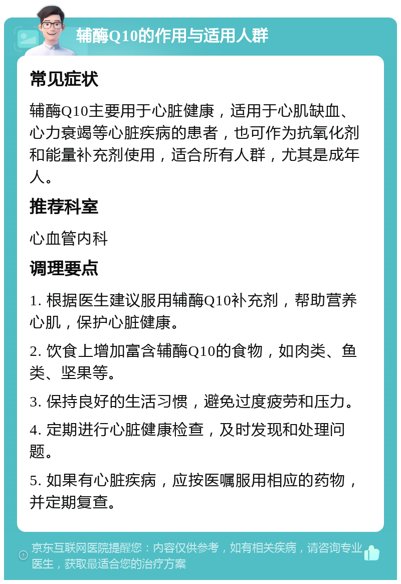 辅酶Q10的作用与适用人群 常见症状 辅酶Q10主要用于心脏健康，适用于心肌缺血、心力衰竭等心脏疾病的患者，也可作为抗氧化剂和能量补充剂使用，适合所有人群，尤其是成年人。 推荐科室 心血管内科 调理要点 1. 根据医生建议服用辅酶Q10补充剂，帮助营养心肌，保护心脏健康。 2. 饮食上增加富含辅酶Q10的食物，如肉类、鱼类、坚果等。 3. 保持良好的生活习惯，避免过度疲劳和压力。 4. 定期进行心脏健康检查，及时发现和处理问题。 5. 如果有心脏疾病，应按医嘱服用相应的药物，并定期复查。