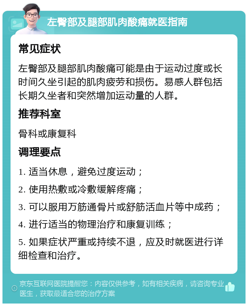 左臀部及腿部肌肉酸痛就医指南 常见症状 左臀部及腿部肌肉酸痛可能是由于运动过度或长时间久坐引起的肌肉疲劳和损伤。易感人群包括长期久坐者和突然增加运动量的人群。 推荐科室 骨科或康复科 调理要点 1. 适当休息，避免过度运动； 2. 使用热敷或冷敷缓解疼痛； 3. 可以服用万筋通骨片或舒筋活血片等中成药； 4. 进行适当的物理治疗和康复训练； 5. 如果症状严重或持续不退，应及时就医进行详细检查和治疗。