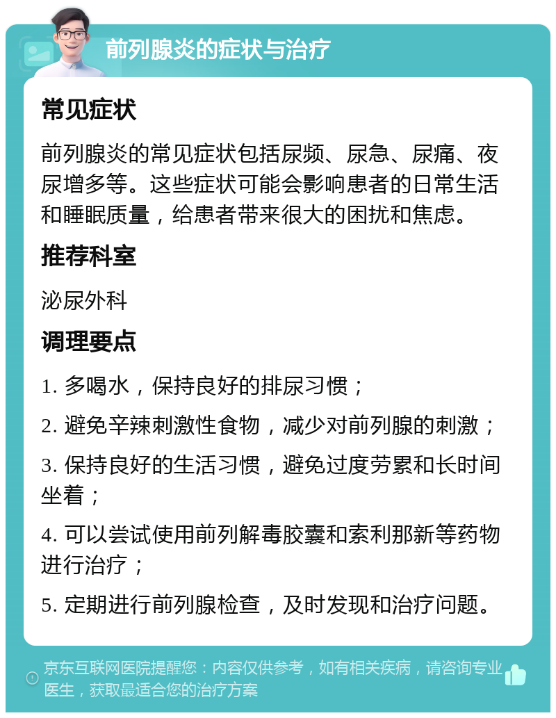 前列腺炎的症状与治疗 常见症状 前列腺炎的常见症状包括尿频、尿急、尿痛、夜尿增多等。这些症状可能会影响患者的日常生活和睡眠质量，给患者带来很大的困扰和焦虑。 推荐科室 泌尿外科 调理要点 1. 多喝水，保持良好的排尿习惯； 2. 避免辛辣刺激性食物，减少对前列腺的刺激； 3. 保持良好的生活习惯，避免过度劳累和长时间坐着； 4. 可以尝试使用前列解毒胶囊和索利那新等药物进行治疗； 5. 定期进行前列腺检查，及时发现和治疗问题。