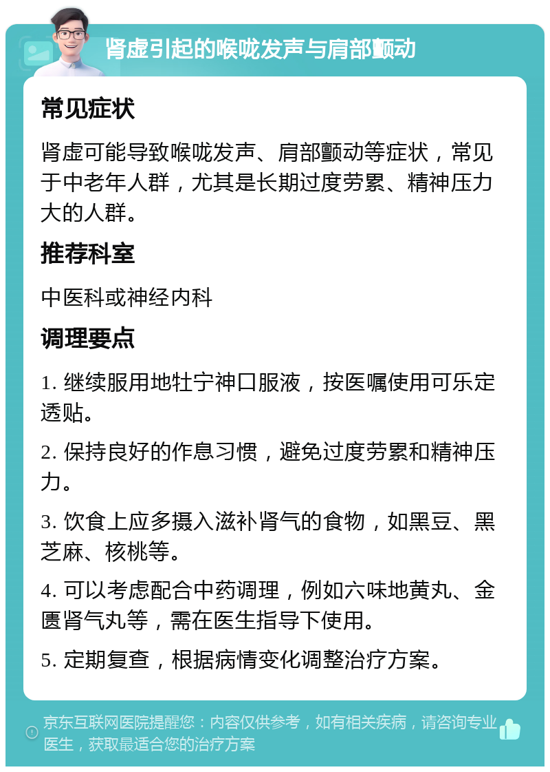 肾虚引起的喉咙发声与肩部颤动 常见症状 肾虚可能导致喉咙发声、肩部颤动等症状，常见于中老年人群，尤其是长期过度劳累、精神压力大的人群。 推荐科室 中医科或神经内科 调理要点 1. 继续服用地牡宁神口服液，按医嘱使用可乐定透贴。 2. 保持良好的作息习惯，避免过度劳累和精神压力。 3. 饮食上应多摄入滋补肾气的食物，如黑豆、黑芝麻、核桃等。 4. 可以考虑配合中药调理，例如六味地黄丸、金匮肾气丸等，需在医生指导下使用。 5. 定期复查，根据病情变化调整治疗方案。