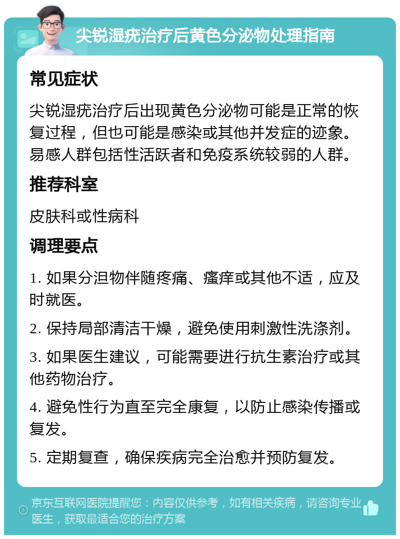 尖锐湿疣治疗后黄色分泌物处理指南 常见症状 尖锐湿疣治疗后出现黄色分泌物可能是正常的恢复过程，但也可能是感染或其他并发症的迹象。易感人群包括性活跃者和免疫系统较弱的人群。 推荐科室 皮肤科或性病科 调理要点 1. 如果分泹物伴随疼痛、瘙痒或其他不适，应及时就医。 2. 保持局部清洁干燥，避免使用刺激性洗涤剂。 3. 如果医生建议，可能需要进行抗生素治疗或其他药物治疗。 4. 避免性行为直至完全康复，以防止感染传播或复发。 5. 定期复查，确保疾病完全治愈并预防复发。