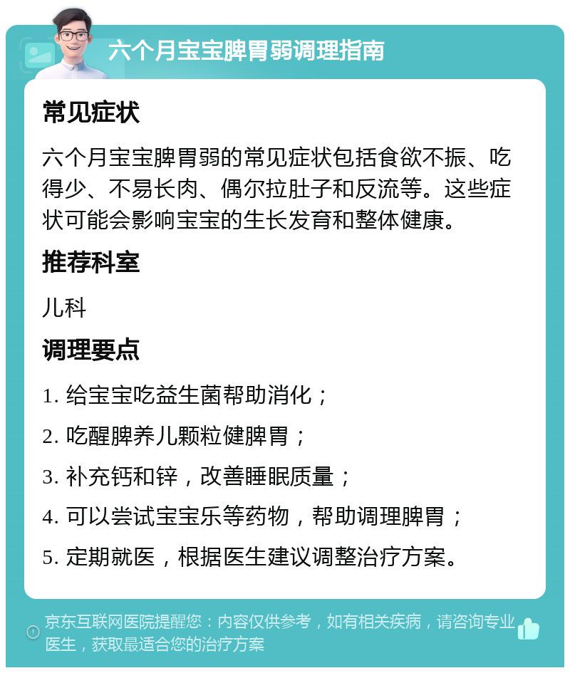 六个月宝宝脾胃弱调理指南 常见症状 六个月宝宝脾胃弱的常见症状包括食欲不振、吃得少、不易长肉、偶尔拉肚子和反流等。这些症状可能会影响宝宝的生长发育和整体健康。 推荐科室 儿科 调理要点 1. 给宝宝吃益生菌帮助消化； 2. 吃醒脾养儿颗粒健脾胃； 3. 补充钙和锌，改善睡眠质量； 4. 可以尝试宝宝乐等药物，帮助调理脾胃； 5. 定期就医，根据医生建议调整治疗方案。