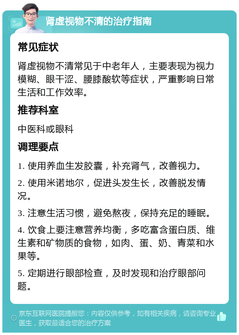 肾虚视物不清的治疗指南 常见症状 肾虚视物不清常见于中老年人，主要表现为视力模糊、眼干涩、腰膝酸软等症状，严重影响日常生活和工作效率。 推荐科室 中医科或眼科 调理要点 1. 使用养血生发胶囊，补充肾气，改善视力。 2. 使用米诺地尔，促进头发生长，改善脱发情况。 3. 注意生活习惯，避免熬夜，保持充足的睡眠。 4. 饮食上要注意营养均衡，多吃富含蛋白质、维生素和矿物质的食物，如肉、蛋、奶、青菜和水果等。 5. 定期进行眼部检查，及时发现和治疗眼部问题。