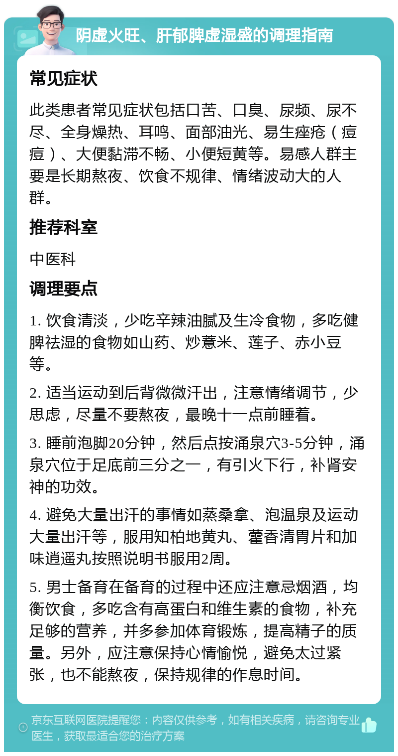 阴虚火旺、肝郁脾虚湿盛的调理指南 常见症状 此类患者常见症状包括口苦、口臭、尿频、尿不尽、全身燥热、耳鸣、面部油光、易生痤疮（痘痘）、大便黏滞不畅、小便短黄等。易感人群主要是长期熬夜、饮食不规律、情绪波动大的人群。 推荐科室 中医科 调理要点 1. 饮食清淡，少吃辛辣油腻及生冷食物，多吃健脾祛湿的食物如山药、炒薏米、莲子、赤小豆等。 2. 适当运动到后背微微汗出，注意情绪调节，少思虑，尽量不要熬夜，最晚十一点前睡着。 3. 睡前泡脚20分钟，然后点按涌泉穴3-5分钟，涌泉穴位于足底前三分之一，有引火下行，补肾安神的功效。 4. 避免大量出汗的事情如蒸桑拿、泡温泉及运动大量出汗等，服用知柏地黄丸、藿香清胃片和加味逍遥丸按照说明书服用2周。 5. 男士备育在备育的过程中还应注意忌烟酒，均衡饮食，多吃含有高蛋白和维生素的食物，补充足够的营养，并多参加体育锻炼，提高精子的质量。另外，应注意保持心情愉悦，避免太过紧张，也不能熬夜，保持规律的作息时间。