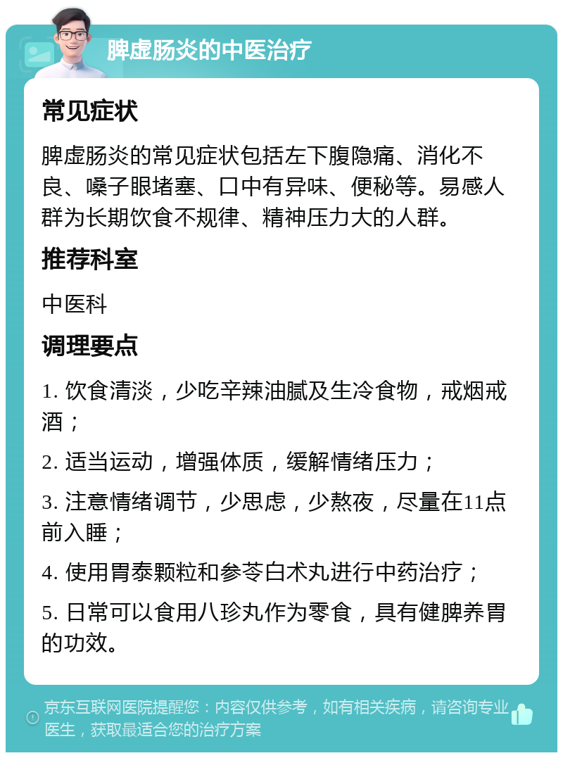 脾虚肠炎的中医治疗 常见症状 脾虚肠炎的常见症状包括左下腹隐痛、消化不良、嗓子眼堵塞、口中有异味、便秘等。易感人群为长期饮食不规律、精神压力大的人群。 推荐科室 中医科 调理要点 1. 饮食清淡，少吃辛辣油腻及生冷食物，戒烟戒酒； 2. 适当运动，增强体质，缓解情绪压力； 3. 注意情绪调节，少思虑，少熬夜，尽量在11点前入睡； 4. 使用胃泰颗粒和参苓白术丸进行中药治疗； 5. 日常可以食用八珍丸作为零食，具有健脾养胃的功效。