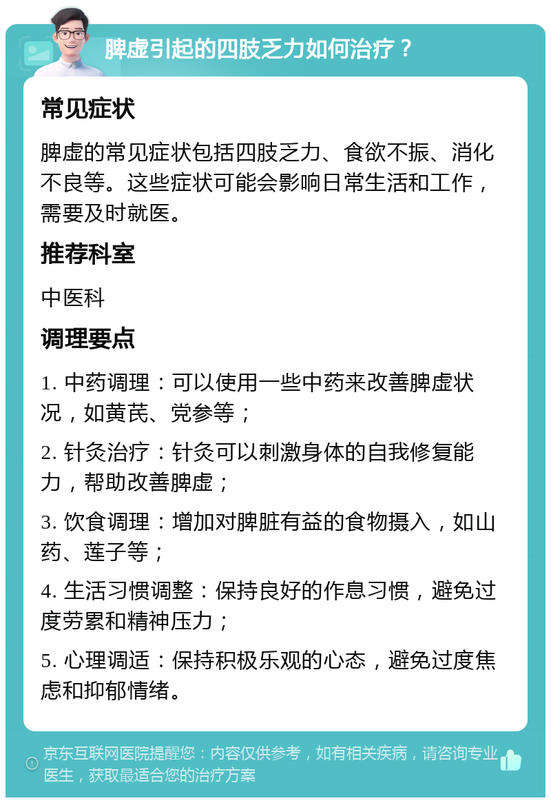 脾虚引起的四肢乏力如何治疗？ 常见症状 脾虚的常见症状包括四肢乏力、食欲不振、消化不良等。这些症状可能会影响日常生活和工作，需要及时就医。 推荐科室 中医科 调理要点 1. 中药调理：可以使用一些中药来改善脾虚状况，如黄芪、党参等； 2. 针灸治疗：针灸可以刺激身体的自我修复能力，帮助改善脾虚； 3. 饮食调理：增加对脾脏有益的食物摄入，如山药、莲子等； 4. 生活习惯调整：保持良好的作息习惯，避免过度劳累和精神压力； 5. 心理调适：保持积极乐观的心态，避免过度焦虑和抑郁情绪。