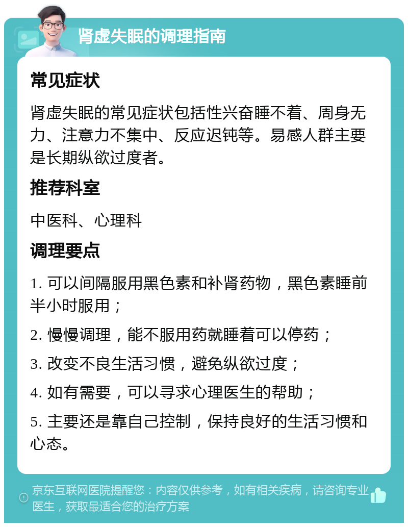 肾虚失眠的调理指南 常见症状 肾虚失眠的常见症状包括性兴奋睡不着、周身无力、注意力不集中、反应迟钝等。易感人群主要是长期纵欲过度者。 推荐科室 中医科、心理科 调理要点 1. 可以间隔服用黑色素和补肾药物，黑色素睡前半小时服用； 2. 慢慢调理，能不服用药就睡着可以停药； 3. 改变不良生活习惯，避免纵欲过度； 4. 如有需要，可以寻求心理医生的帮助； 5. 主要还是靠自己控制，保持良好的生活习惯和心态。