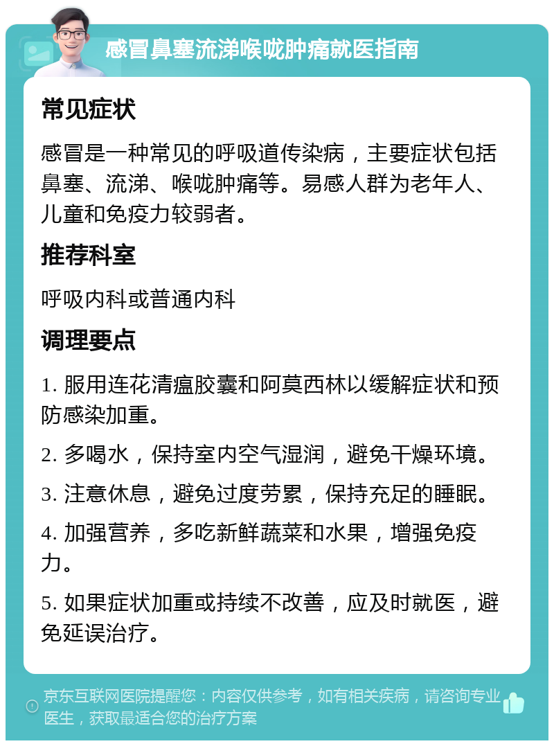 感冒鼻塞流涕喉咙肿痛就医指南 常见症状 感冒是一种常见的呼吸道传染病，主要症状包括鼻塞、流涕、喉咙肿痛等。易感人群为老年人、儿童和免疫力较弱者。 推荐科室 呼吸内科或普通内科 调理要点 1. 服用连花清瘟胶囊和阿莫西林以缓解症状和预防感染加重。 2. 多喝水，保持室内空气湿润，避免干燥环境。 3. 注意休息，避免过度劳累，保持充足的睡眠。 4. 加强营养，多吃新鲜蔬菜和水果，增强免疫力。 5. 如果症状加重或持续不改善，应及时就医，避免延误治疗。