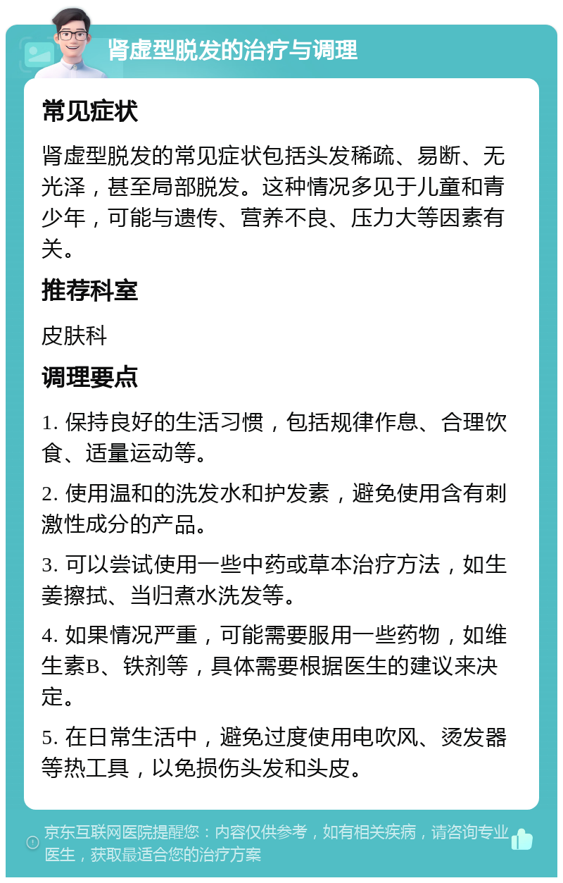 肾虚型脱发的治疗与调理 常见症状 肾虚型脱发的常见症状包括头发稀疏、易断、无光泽，甚至局部脱发。这种情况多见于儿童和青少年，可能与遗传、营养不良、压力大等因素有关。 推荐科室 皮肤科 调理要点 1. 保持良好的生活习惯，包括规律作息、合理饮食、适量运动等。 2. 使用温和的洗发水和护发素，避免使用含有刺激性成分的产品。 3. 可以尝试使用一些中药或草本治疗方法，如生姜擦拭、当归煮水洗发等。 4. 如果情况严重，可能需要服用一些药物，如维生素B、铁剂等，具体需要根据医生的建议来决定。 5. 在日常生活中，避免过度使用电吹风、烫发器等热工具，以免损伤头发和头皮。