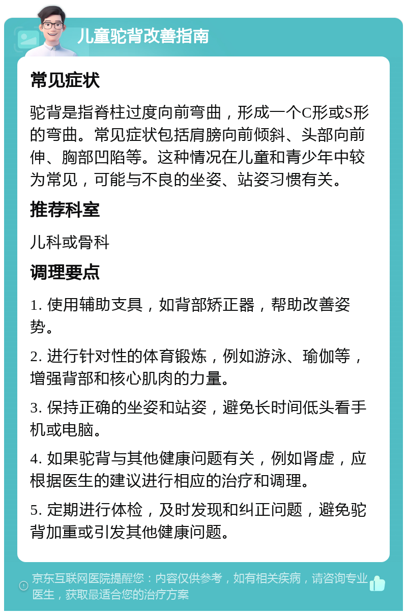 儿童驼背改善指南 常见症状 驼背是指脊柱过度向前弯曲，形成一个C形或S形的弯曲。常见症状包括肩膀向前倾斜、头部向前伸、胸部凹陷等。这种情况在儿童和青少年中较为常见，可能与不良的坐姿、站姿习惯有关。 推荐科室 儿科或骨科 调理要点 1. 使用辅助支具，如背部矫正器，帮助改善姿势。 2. 进行针对性的体育锻炼，例如游泳、瑜伽等，增强背部和核心肌肉的力量。 3. 保持正确的坐姿和站姿，避免长时间低头看手机或电脑。 4. 如果驼背与其他健康问题有关，例如肾虚，应根据医生的建议进行相应的治疗和调理。 5. 定期进行体检，及时发现和纠正问题，避免驼背加重或引发其他健康问题。