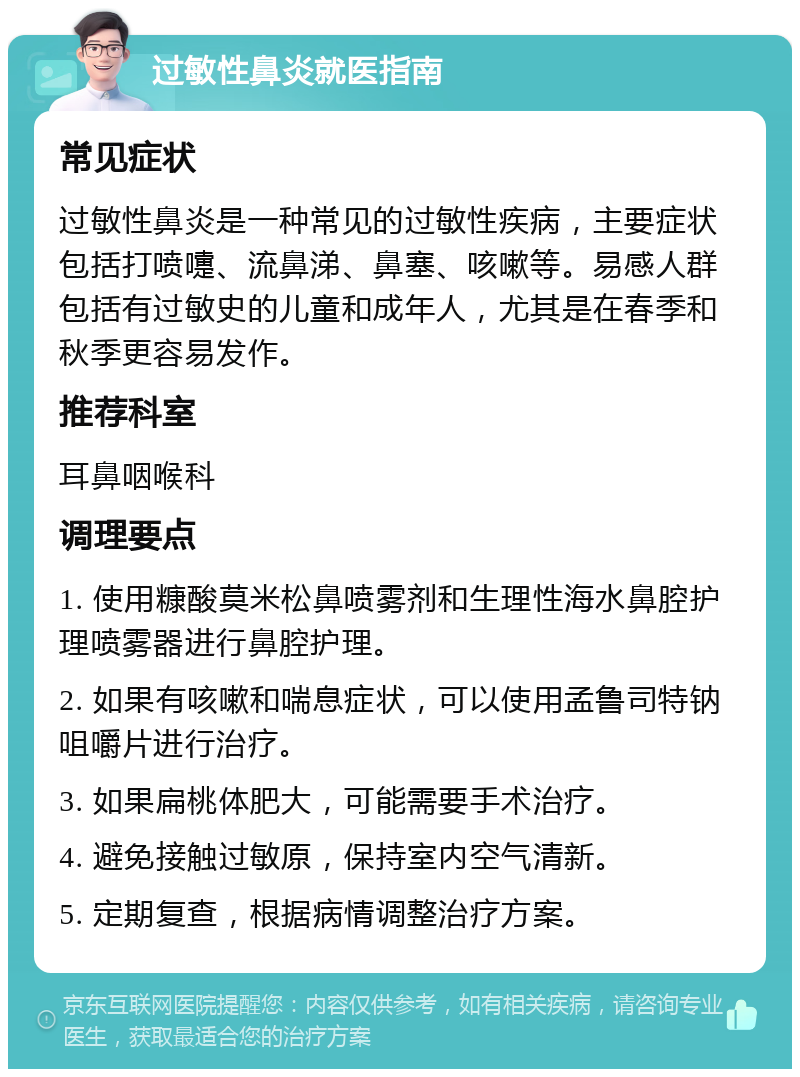 过敏性鼻炎就医指南 常见症状 过敏性鼻炎是一种常见的过敏性疾病，主要症状包括打喷嚏、流鼻涕、鼻塞、咳嗽等。易感人群包括有过敏史的儿童和成年人，尤其是在春季和秋季更容易发作。 推荐科室 耳鼻咽喉科 调理要点 1. 使用糠酸莫米松鼻喷雾剂和生理性海水鼻腔护理喷雾器进行鼻腔护理。 2. 如果有咳嗽和喘息症状，可以使用孟鲁司特钠咀嚼片进行治疗。 3. 如果扁桃体肥大，可能需要手术治疗。 4. 避免接触过敏原，保持室内空气清新。 5. 定期复查，根据病情调整治疗方案。