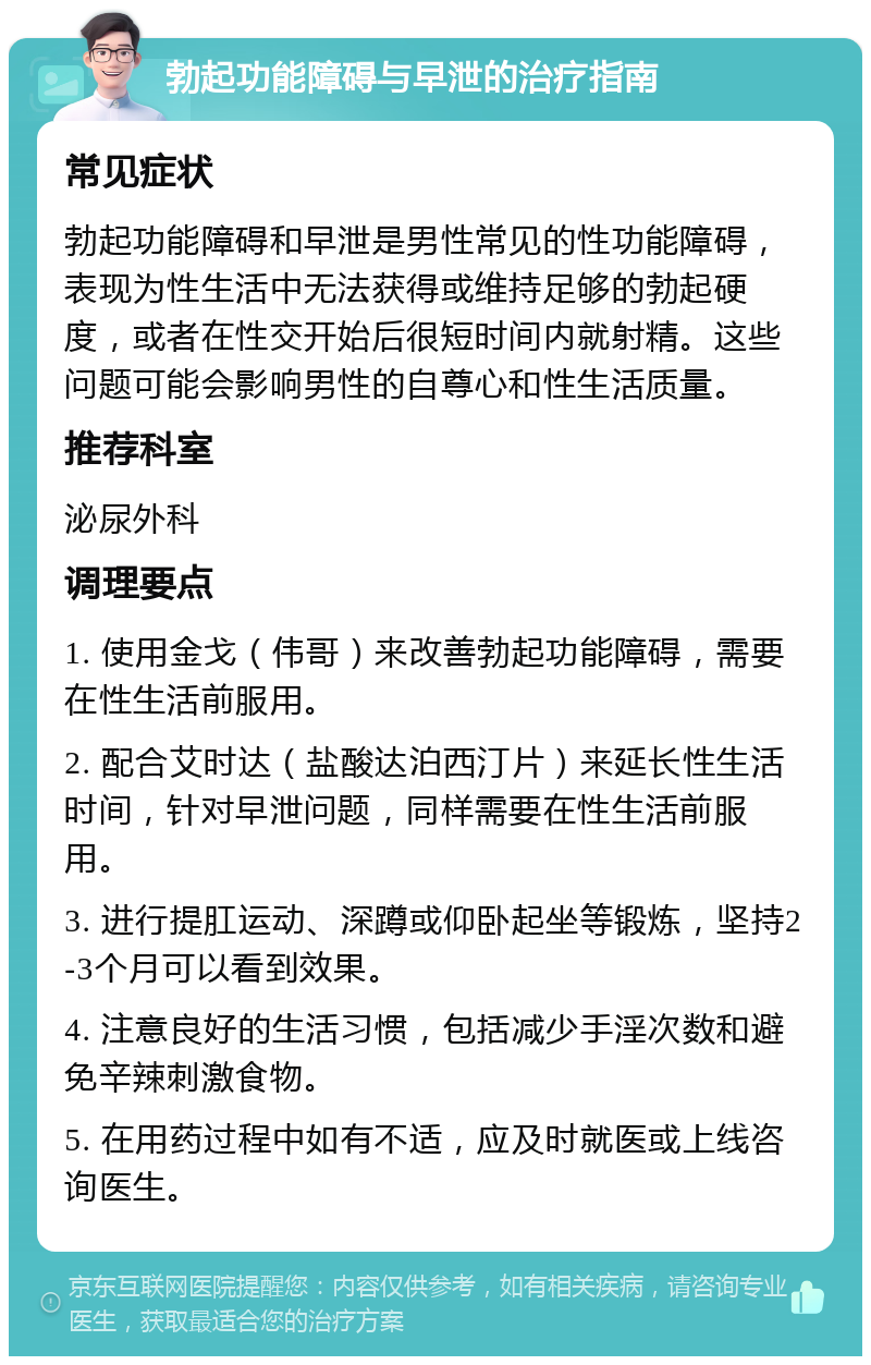 勃起功能障碍与早泄的治疗指南 常见症状 勃起功能障碍和早泄是男性常见的性功能障碍，表现为性生活中无法获得或维持足够的勃起硬度，或者在性交开始后很短时间内就射精。这些问题可能会影响男性的自尊心和性生活质量。 推荐科室 泌尿外科 调理要点 1. 使用金戈（伟哥）来改善勃起功能障碍，需要在性生活前服用。 2. 配合艾时达（盐酸达泊西汀片）来延长性生活时间，针对早泄问题，同样需要在性生活前服用。 3. 进行提肛运动、深蹲或仰卧起坐等锻炼，坚持2-3个月可以看到效果。 4. 注意良好的生活习惯，包括减少手淫次数和避免辛辣刺激食物。 5. 在用药过程中如有不适，应及时就医或上线咨询医生。