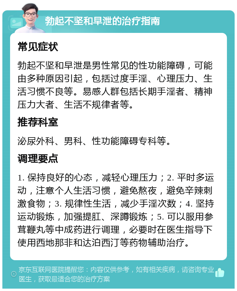 勃起不坚和早泄的治疗指南 常见症状 勃起不坚和早泄是男性常见的性功能障碍，可能由多种原因引起，包括过度手淫、心理压力、生活习惯不良等。易感人群包括长期手淫者、精神压力大者、生活不规律者等。 推荐科室 泌尿外科、男科、性功能障碍专科等。 调理要点 1. 保持良好的心态，减轻心理压力；2. 平时多运动，注意个人生活习惯，避免熬夜，避免辛辣刺激食物；3. 规律性生活，减少手淫次数；4. 坚持运动锻炼，加强提肛、深蹲锻炼；5. 可以服用参茸鞭丸等中成药进行调理，必要时在医生指导下使用西地那非和达泊西汀等药物辅助治疗。