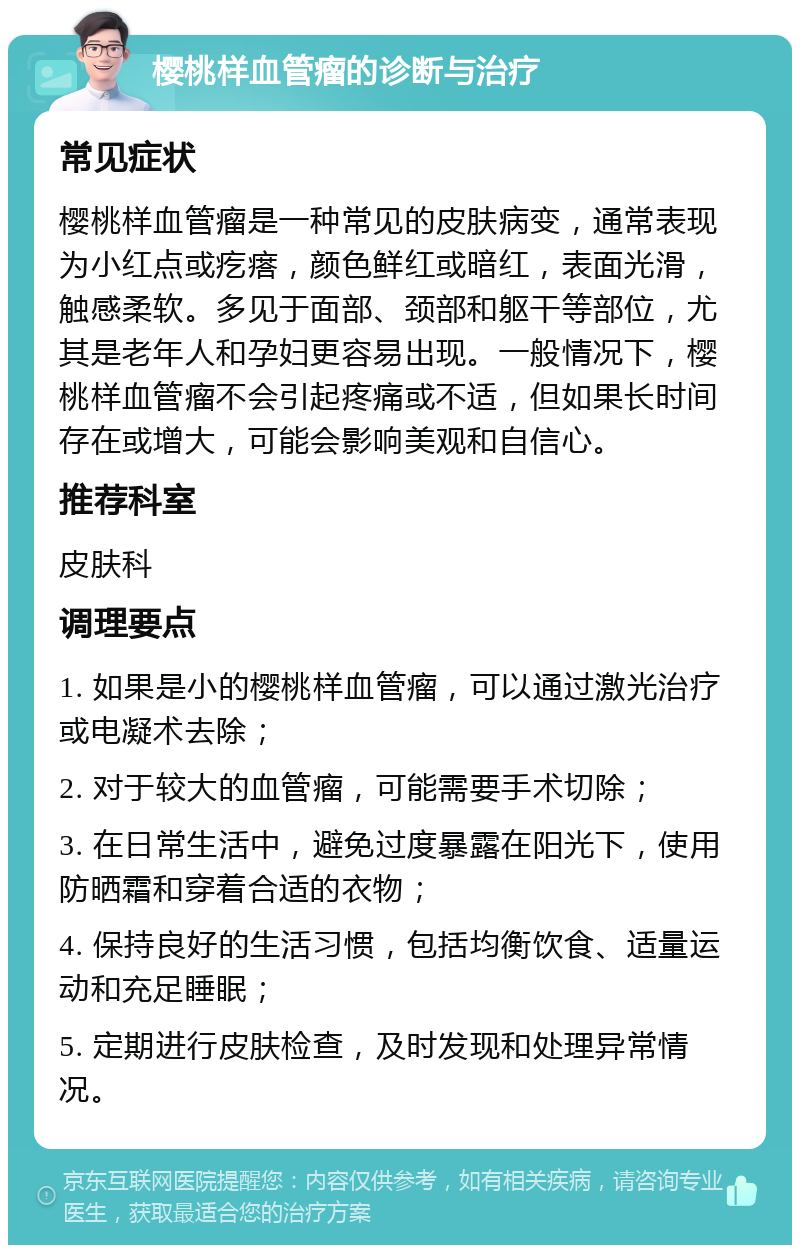 樱桃样血管瘤的诊断与治疗 常见症状 樱桃样血管瘤是一种常见的皮肤病变，通常表现为小红点或疙瘩，颜色鲜红或暗红，表面光滑，触感柔软。多见于面部、颈部和躯干等部位，尤其是老年人和孕妇更容易出现。一般情况下，樱桃样血管瘤不会引起疼痛或不适，但如果长时间存在或增大，可能会影响美观和自信心。 推荐科室 皮肤科 调理要点 1. 如果是小的樱桃样血管瘤，可以通过激光治疗或电凝术去除； 2. 对于较大的血管瘤，可能需要手术切除； 3. 在日常生活中，避免过度暴露在阳光下，使用防晒霜和穿着合适的衣物； 4. 保持良好的生活习惯，包括均衡饮食、适量运动和充足睡眠； 5. 定期进行皮肤检查，及时发现和处理异常情况。