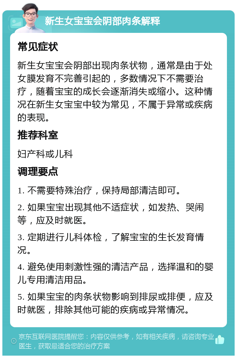 新生女宝宝会阴部肉条解释 常见症状 新生女宝宝会阴部出现肉条状物，通常是由于处女膜发育不完善引起的，多数情况下不需要治疗，随着宝宝的成长会逐渐消失或缩小。这种情况在新生女宝宝中较为常见，不属于异常或疾病的表现。 推荐科室 妇产科或儿科 调理要点 1. 不需要特殊治疗，保持局部清洁即可。 2. 如果宝宝出现其他不适症状，如发热、哭闹等，应及时就医。 3. 定期进行儿科体检，了解宝宝的生长发育情况。 4. 避免使用刺激性强的清洁产品，选择温和的婴儿专用清洁用品。 5. 如果宝宝的肉条状物影响到排尿或排便，应及时就医，排除其他可能的疾病或异常情况。