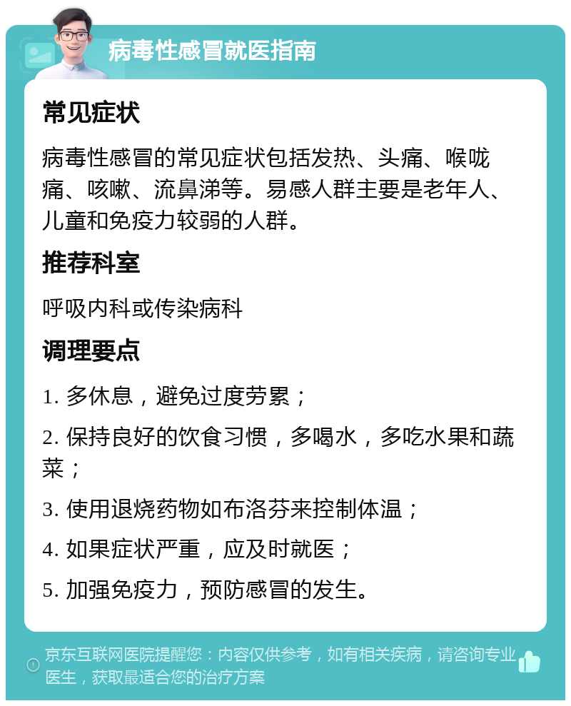 病毒性感冒就医指南 常见症状 病毒性感冒的常见症状包括发热、头痛、喉咙痛、咳嗽、流鼻涕等。易感人群主要是老年人、儿童和免疫力较弱的人群。 推荐科室 呼吸内科或传染病科 调理要点 1. 多休息，避免过度劳累； 2. 保持良好的饮食习惯，多喝水，多吃水果和蔬菜； 3. 使用退烧药物如布洛芬来控制体温； 4. 如果症状严重，应及时就医； 5. 加强免疫力，预防感冒的发生。