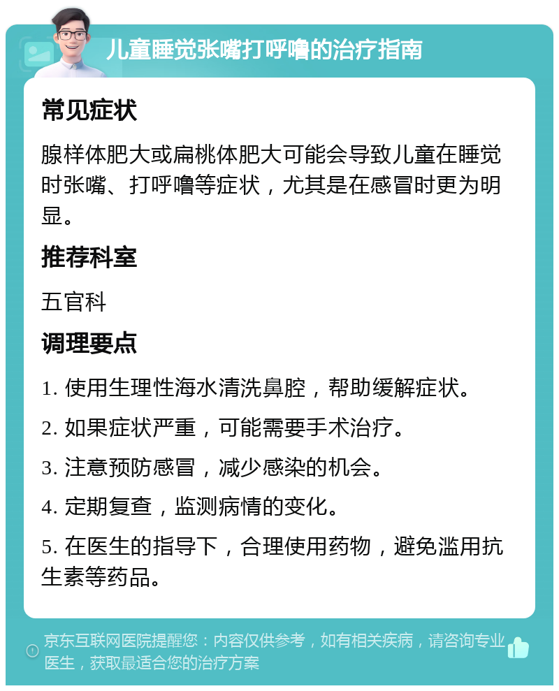 儿童睡觉张嘴打呼噜的治疗指南 常见症状 腺样体肥大或扁桃体肥大可能会导致儿童在睡觉时张嘴、打呼噜等症状，尤其是在感冒时更为明显。 推荐科室 五官科 调理要点 1. 使用生理性海水清洗鼻腔，帮助缓解症状。 2. 如果症状严重，可能需要手术治疗。 3. 注意预防感冒，减少感染的机会。 4. 定期复查，监测病情的变化。 5. 在医生的指导下，合理使用药物，避免滥用抗生素等药品。