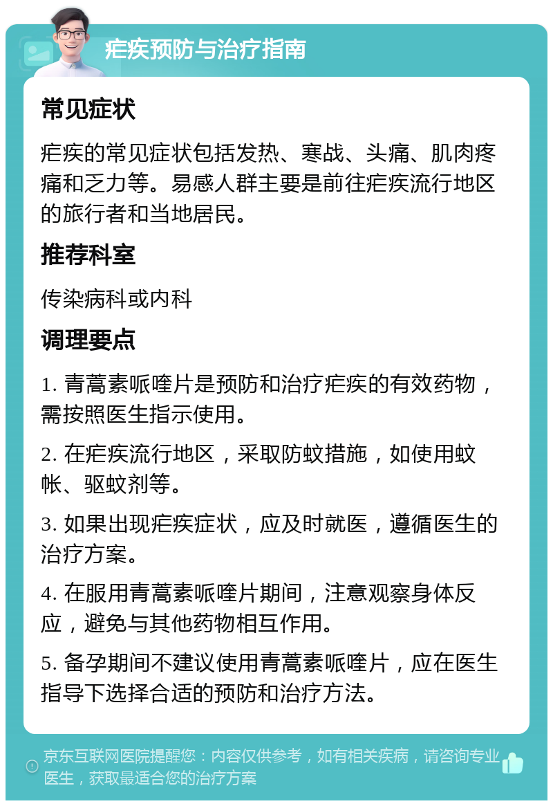 疟疾预防与治疗指南 常见症状 疟疾的常见症状包括发热、寒战、头痛、肌肉疼痛和乏力等。易感人群主要是前往疟疾流行地区的旅行者和当地居民。 推荐科室 传染病科或内科 调理要点 1. 青蒿素哌喹片是预防和治疗疟疾的有效药物，需按照医生指示使用。 2. 在疟疾流行地区，采取防蚊措施，如使用蚊帐、驱蚊剂等。 3. 如果出现疟疾症状，应及时就医，遵循医生的治疗方案。 4. 在服用青蒿素哌喹片期间，注意观察身体反应，避免与其他药物相互作用。 5. 备孕期间不建议使用青蒿素哌喹片，应在医生指导下选择合适的预防和治疗方法。