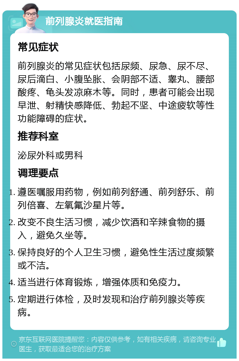 前列腺炎就医指南 常见症状 前列腺炎的常见症状包括尿频、尿急、尿不尽、尿后滴白、小腹坠胀、会阴部不适、睾丸、腰部酸疼、龟头发凉麻木等。同时，患者可能会出现早泄、射精快感降低、勃起不坚、中途疲软等性功能障碍的症状。 推荐科室 泌尿外科或男科 调理要点 遵医嘱服用药物，例如前列舒通、前列舒乐、前列倍喜、左氧氟沙星片等。 改变不良生活习惯，减少饮酒和辛辣食物的摄入，避免久坐等。 保持良好的个人卫生习惯，避免性生活过度频繁或不洁。 适当进行体育锻炼，增强体质和免疫力。 定期进行体检，及时发现和治疗前列腺炎等疾病。