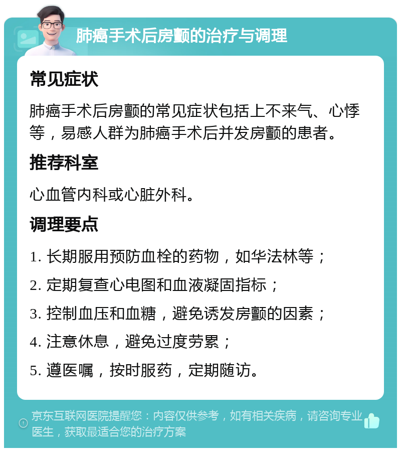 肺癌手术后房颤的治疗与调理 常见症状 肺癌手术后房颤的常见症状包括上不来气、心悸等，易感人群为肺癌手术后并发房颤的患者。 推荐科室 心血管内科或心脏外科。 调理要点 1. 长期服用预防血栓的药物，如华法林等； 2. 定期复查心电图和血液凝固指标； 3. 控制血压和血糖，避免诱发房颤的因素； 4. 注意休息，避免过度劳累； 5. 遵医嘱，按时服药，定期随访。