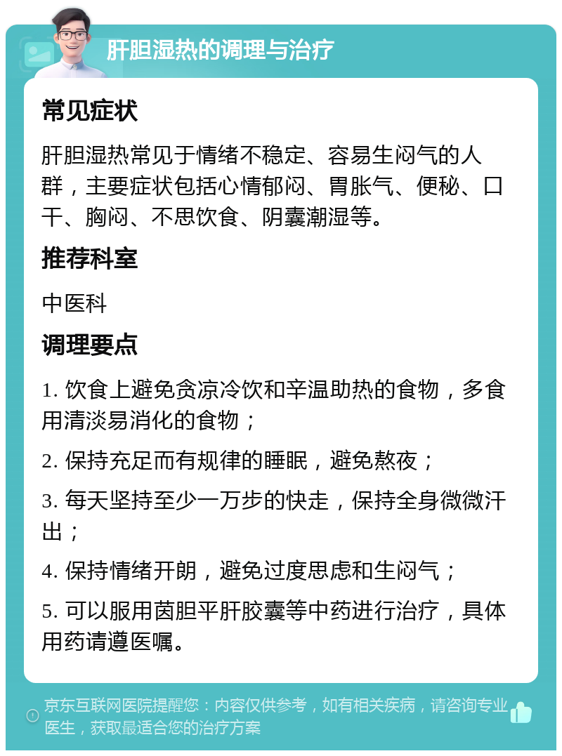 肝胆湿热的调理与治疗 常见症状 肝胆湿热常见于情绪不稳定、容易生闷气的人群，主要症状包括心情郁闷、胃胀气、便秘、口干、胸闷、不思饮食、阴囊潮湿等。 推荐科室 中医科 调理要点 1. 饮食上避免贪凉冷饮和辛温助热的食物，多食用清淡易消化的食物； 2. 保持充足而有规律的睡眠，避免熬夜； 3. 每天坚持至少一万步的快走，保持全身微微汗出； 4. 保持情绪开朗，避免过度思虑和生闷气； 5. 可以服用茵胆平肝胶囊等中药进行治疗，具体用药请遵医嘱。