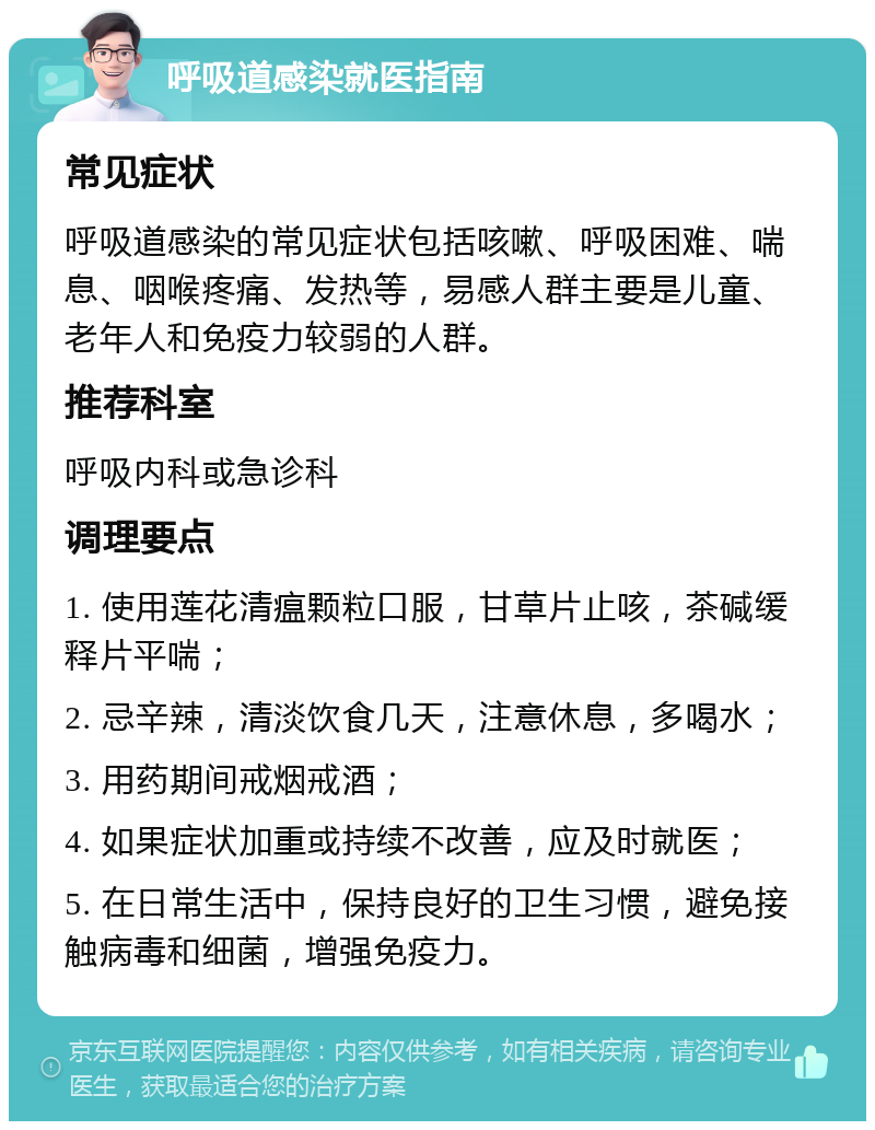 呼吸道感染就医指南 常见症状 呼吸道感染的常见症状包括咳嗽、呼吸困难、喘息、咽喉疼痛、发热等，易感人群主要是儿童、老年人和免疫力较弱的人群。 推荐科室 呼吸内科或急诊科 调理要点 1. 使用莲花清瘟颗粒口服，甘草片止咳，茶碱缓释片平喘； 2. 忌辛辣，清淡饮食几天，注意休息，多喝水； 3. 用药期间戒烟戒酒； 4. 如果症状加重或持续不改善，应及时就医； 5. 在日常生活中，保持良好的卫生习惯，避免接触病毒和细菌，增强免疫力。