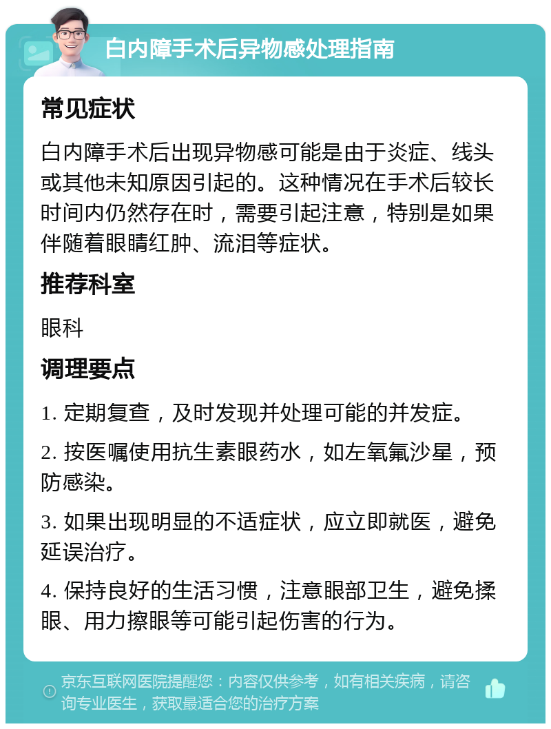 白内障手术后异物感处理指南 常见症状 白内障手术后出现异物感可能是由于炎症、线头或其他未知原因引起的。这种情况在手术后较长时间内仍然存在时，需要引起注意，特别是如果伴随着眼睛红肿、流泪等症状。 推荐科室 眼科 调理要点 1. 定期复查，及时发现并处理可能的并发症。 2. 按医嘱使用抗生素眼药水，如左氧氟沙星，预防感染。 3. 如果出现明显的不适症状，应立即就医，避免延误治疗。 4. 保持良好的生活习惯，注意眼部卫生，避免揉眼、用力擦眼等可能引起伤害的行为。