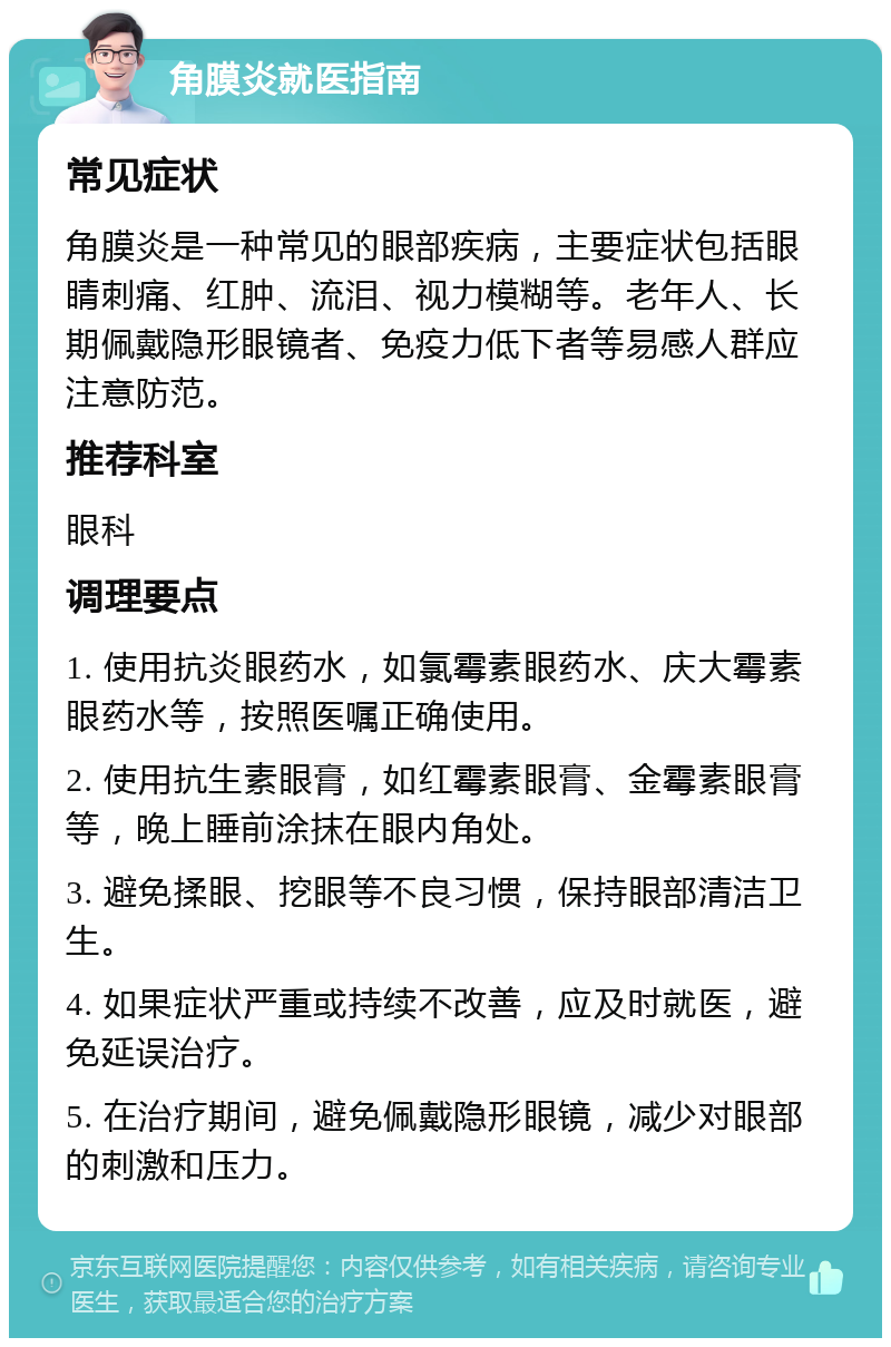 角膜炎就医指南 常见症状 角膜炎是一种常见的眼部疾病，主要症状包括眼睛刺痛、红肿、流泪、视力模糊等。老年人、长期佩戴隐形眼镜者、免疫力低下者等易感人群应注意防范。 推荐科室 眼科 调理要点 1. 使用抗炎眼药水，如氯霉素眼药水、庆大霉素眼药水等，按照医嘱正确使用。 2. 使用抗生素眼膏，如红霉素眼膏、金霉素眼膏等，晚上睡前涂抹在眼内角处。 3. 避免揉眼、挖眼等不良习惯，保持眼部清洁卫生。 4. 如果症状严重或持续不改善，应及时就医，避免延误治疗。 5. 在治疗期间，避免佩戴隐形眼镜，减少对眼部的刺激和压力。