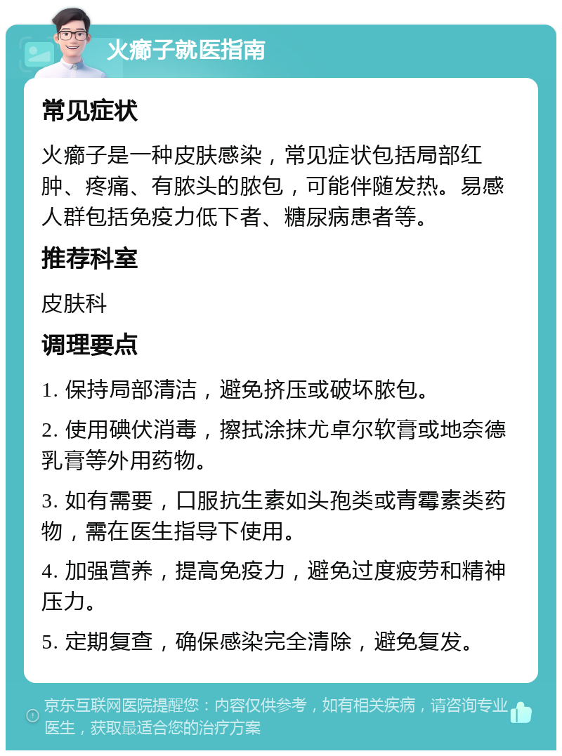 火癤子就医指南 常见症状 火癤子是一种皮肤感染，常见症状包括局部红肿、疼痛、有脓头的脓包，可能伴随发热。易感人群包括免疫力低下者、糖尿病患者等。 推荐科室 皮肤科 调理要点 1. 保持局部清洁，避免挤压或破坏脓包。 2. 使用碘伏消毒，擦拭涂抹尤卓尔软膏或地奈德乳膏等外用药物。 3. 如有需要，口服抗生素如头孢类或青霉素类药物，需在医生指导下使用。 4. 加强营养，提高免疫力，避免过度疲劳和精神压力。 5. 定期复查，确保感染完全清除，避免复发。