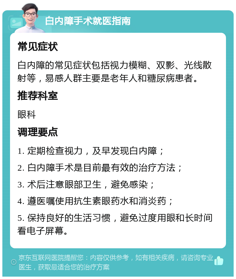 白内障手术就医指南 常见症状 白内障的常见症状包括视力模糊、双影、光线散射等，易感人群主要是老年人和糖尿病患者。 推荐科室 眼科 调理要点 1. 定期检查视力，及早发现白内障； 2. 白内障手术是目前最有效的治疗方法； 3. 术后注意眼部卫生，避免感染； 4. 遵医嘱使用抗生素眼药水和消炎药； 5. 保持良好的生活习惯，避免过度用眼和长时间看电子屏幕。