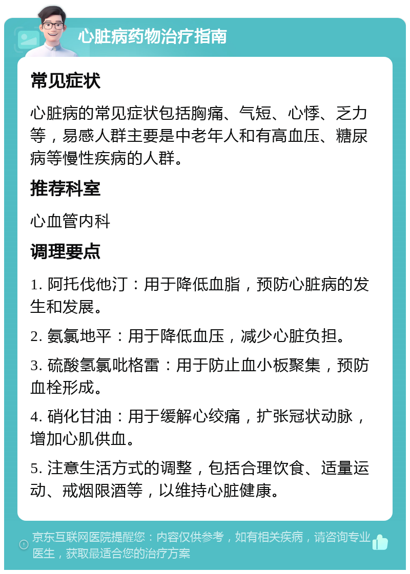 心脏病药物治疗指南 常见症状 心脏病的常见症状包括胸痛、气短、心悸、乏力等，易感人群主要是中老年人和有高血压、糖尿病等慢性疾病的人群。 推荐科室 心血管内科 调理要点 1. 阿托伐他汀：用于降低血脂，预防心脏病的发生和发展。 2. 氨氯地平：用于降低血压，减少心脏负担。 3. 硫酸氢氯吡格雷：用于防止血小板聚集，预防血栓形成。 4. 硝化甘油：用于缓解心绞痛，扩张冠状动脉，增加心肌供血。 5. 注意生活方式的调整，包括合理饮食、适量运动、戒烟限酒等，以维持心脏健康。